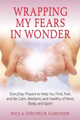 Envelopper mes peurs dans l'émerveillement : Des prières quotidiennes pour vous aider à trouver, ressentir et être calme, résilient et sain d'esprit, de corps et d'âme. - Wrapping My Fears In Wonder: EveryDay Prayers to Help You Find, Feel, and Be Calm, Resilient, and Healthy of Mind, Body, and Spirit