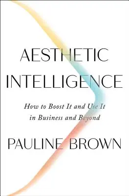 L'intelligence esthétique : Comment la stimuler et l'utiliser dans les affaires et au-delà - Aesthetic Intelligence: How to Boost It and Use It in Business and Beyond