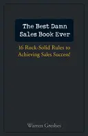 The Best Damn Sales Book Ever : 16 Rock-Solid Rules for Achieving Sales Success ! - The Best Damn Sales Book Ever: 16 Rock-Solid Rules for Achieving Sales Success!