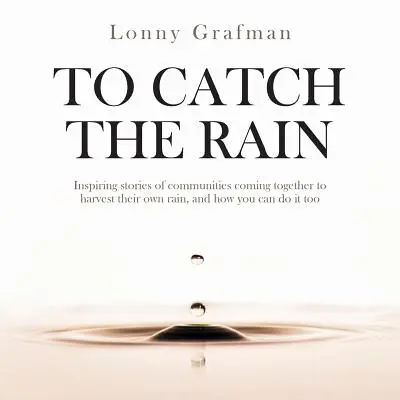 To Catch the Rain : Des histoires inspirantes de communautés qui s'unissent pour récolter leur propre pluie, et comment vous pouvez le faire aussi. - To Catch the Rain: Inspiring stories of communities coming together to harvest their own rain, and how you can do it too