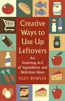 Creative Ways to Use Up Leftovers : Un a - Z inspirant d'ingrédients et d'idées délicieuses - Creative Ways to Use Up Leftovers: An Inspiring a - Z of Ingredients and Delicious Ideas