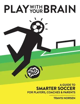 Jouez avec votre cerveau : Un guide pour un football plus intelligent à l'intention des joueurs, des entraîneurs et des parents - Play With Your Brain: A Guide to Smarter Soccer for Players, Coaches, and Parents