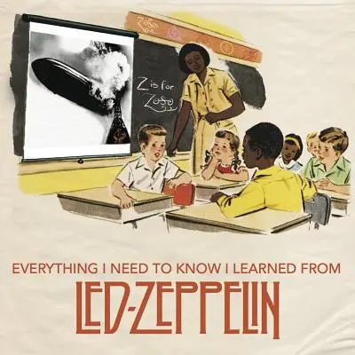 Tout ce que j'ai besoin de savoir, je l'ai appris de Led Zeppelin : La sagesse du rock classique du plus grand groupe de tous les temps - Everything I Need to Know I Learned from Led Zeppelin: Classic Rock Wisdom from the Greatest Band of All Time