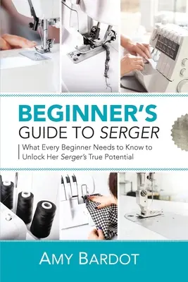 Guide de la surjeteuse pour débutants : Ce que toute débutante doit savoir pour libérer le véritable potentiel de sa surjeteuse - Beginner's Guide to Serger: What Every Beginner Needs to Know to Unlock Her Serger's True Potential