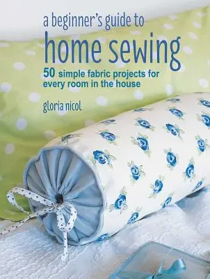 Guide de la couture à domicile pour les débutants : 50 projets simples en tissu pour chaque pièce de la maison - A Beginner's Guide to Home Sewing: 50 Simple Fabric Projects for Every Room in the House