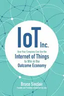 IoT Inc : Comment votre entreprise peut utiliser l'internet des objets pour gagner dans l'économie des résultats - IoT Inc: How Your Company Can Use the Internet of Things to Win in the Outcome Economy