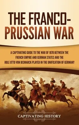 La guerre franco-prussienne : un guide captivant sur la guerre de 1870 entre l'Empire français et les États allemands et sur le rôle joué par Otto von Bismarck - The Franco-Prussian War: A Captivating Guide to the War of 1870 between the French Empire and German States and the Role Otto von Bismarck Play