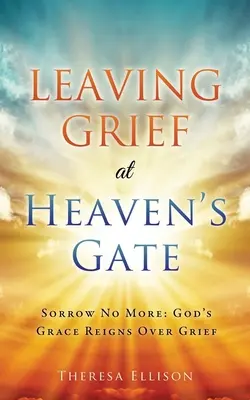 Laisser le chagrin à la porte du ciel : Fini le chagrin : La grâce de Dieu règne sur le chagrin - Leaving Grief at Heaven's Gate: Sorrow No More: God's Grace Reigns Over Grief