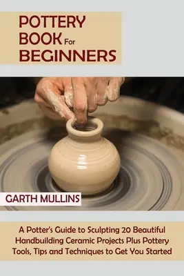 Livre de poterie pour débutants : Le guide du potier pour sculpter 20 beaux projets de céramique construits à la main, plus des outils de poterie, des conseils et des techniques pour les débutants. - Pottery Book for Beginners: A Potter's Guide to Sculpting 20 Beautiful Handbuilding Ceramic Projects Plus Pottery Tools, Tips and Techniques to Ge