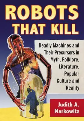 Les robots qui tuent : Les machines mortelles et leurs précurseurs dans le mythe, le folklore, la littérature, la culture populaire et la réalité - Robots That Kill: Deadly Machines and Their Precursors in Myth, Folklore, Literature, Popular Culture and Reality