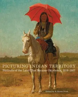 Picturing Indian Territory, Volume 26 : Portraits de la terre qui est devenue l'Oklahoma, 1819-1907 - Picturing Indian Territory, Volume 26: Portraits of the Land That Became Oklahoma, 1819-1907