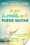 Lo Que La Prdida No Te Puede Quitar : Herramientas Para Superar El Dolor Emocional - Lo Que La Prdida No Te Puede Quitar: Herramientas Para Superar El Dolor Emocional