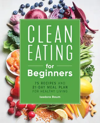 Une alimentation saine pour les débutants : 75 recettes et un plan de repas de 21 jours pour une vie saine - Clean Eating for Beginners: 75 Recipes and 21-Day Meal Plan for Healthy Living