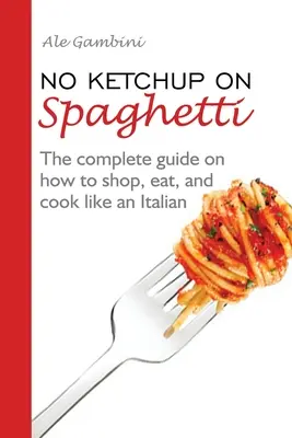 Pas de ketchup sur les spaghettis : Le guide complet sur la façon de faire les courses, de manger et de cuisiner comme un Italien - No Ketchup on Spaghetti: The complete guide on how to shop, eat, and cook like an Italian