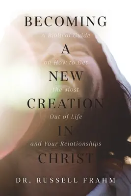 Devenir une nouvelle création en Christ : Un guide biblique sur la façon de tirer le meilleur parti de la vie et de vos relations - Becoming a New Creation in Christ: A Biblical Guide on How to Get the Most Out of Life and Your Relationships