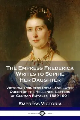 L'impératrice Frédéric écrit à Sophie, sa fille : Victoria, princesse royale et future reine des Hellènes ; lettres de la royauté allemande, 1889-1901 - The Empress Frederick Writes to Sophie Her Daughter: Victoria, Princess Royal and Later Queen of the Hellenes; Letters of German Royalty, 1889-1901