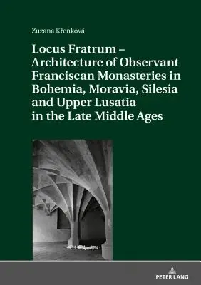 Locus Fratrum - Architecture of Observant Franciscan Monasteries in Bohemia, Moravia, Silesia and Upper Lusatia in the Late Middle Age - Locus Fratrum - Architecture of Observant Franciscan Monasteries in Bohemia, Moravia, Silesia and Upper Lusatia in the Late Middle Ages