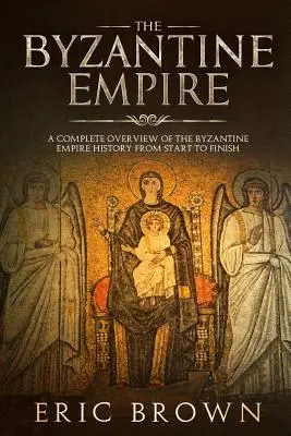 L'Empire byzantin : Un aperçu complet de l'histoire de l'Empire byzantin du début à la fin - The Byzantine Empire: A Complete Overview Of The Byzantine Empire History from Start to Finish