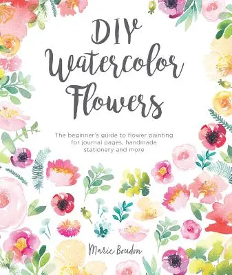 Fleurs à l'aquarelle DIY : Le guide du débutant pour peindre des fleurs pour des pages de journal, de la papeterie faite à la main et plus encore. - DIY Watercolor Flowers: The Beginner's Guide to Flower Painting for Journal Pages, Handmade Stationery and More