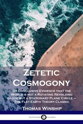 Cosmogonie zététique : Ou la preuve concluante que le monde n'est pas un globe en rotation mais un cercle plan fixe - La Terre plate - Zetetic Cosmogony: Or Conclusive Evidence that the World is not a Rotating Revolving Globe but a Stationary Plane Circle - The Flat Earth