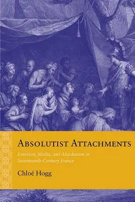 Absolutist Attachments : Émotion, médias et absolutisme dans la France du XVIIe siècle - Absolutist Attachments: Emotion, Media, and Absolutism in Seventeenth-Century France