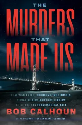 The Murders That Made Us : How Vigilantes, Hoodlums, Mob Bosses, Serial Killers, and Cult Leaders Built the San Francisco Bay Area - The Murders That Made Us: How Vigilantes, Hoodlums, Mob Bosses, Serial Killers, and Cult Leaders Built the San Francisco Bay Area