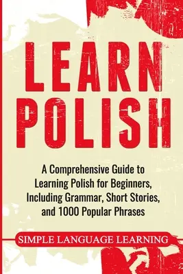 Apprendre le polonais : Un guide complet pour apprendre le polonais pour les débutants, comprenant la grammaire, des histoires courtes et 1000 phrases populaires. - Learn Polish: A Comprehensive Guide to Learning Polish for Beginners, Including Grammar, Short Stories and 1000 Popular Phrases