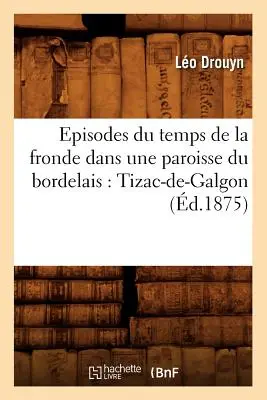 Episodes Du Temps de la Fronde Dans Une Paroisse Du Bordelais : Tizac-De-Galgon (d.1875) - Episodes Du Temps de la Fronde Dans Une Paroisse Du Bordelais: Tizac-De-Galgon (d.1875)