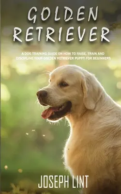 Golden Retriever : Un guide de dressage de chiens sur la façon d'élever, de former et de discipliner votre chiot Golden Retriever pour les débutants - Golden Retriever: A Dog Training Guide on How to Raise, Train and Discipline Your Golden Retriever Puppy for Beginners