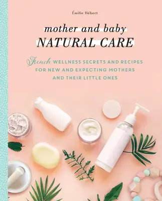 Soins naturels pour la mère et le bébé : Secrets et recettes de bien-être français pour les nouvelles mamans, les futures mamans et leurs tout-petits - Mother and Baby Natural Care: French Wellness Secrets and Recipes for New and Expecting Mothers and Their Little Ones