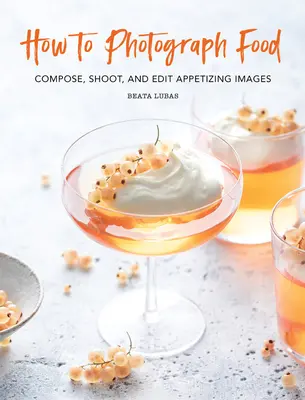 Comment photographier la nourriture : Composer, photographier et éditer des images appétissantes - How to Photograph Food: Compose, Shoot, and Edit Appetizing Images