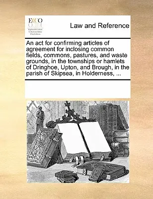 La loi de confirmation des articles d'accord pour l'enclavement des champs communs, des communes, des pâturages et des terrains vagues, dans les cantons ou hameaux de Dringhoe, Upton et Brough, dans la paroisse de Skipsea, à Holderness, ... - ACT for Confirming Articles of Agreement for Inclosing Common Fields, Commons, Pastures, and Waste Grounds, in the Townships or Hamlets of Dringhoe, Upton, and Brough, in the Parish of Skipsea, in Holderness, ...