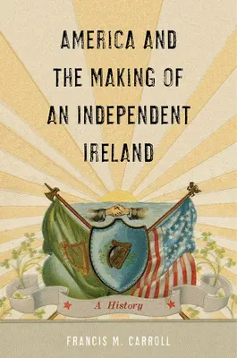 L'Amérique et la création d'une Irlande indépendante : Une histoire - America and the Making of an Independent Ireland: A History