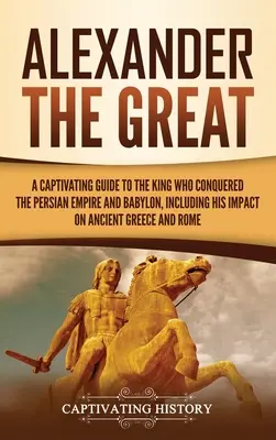 Alexandre le Grand : Un guide captivant sur le roi qui a conquis l'Empire perse et Babylone, y compris son impact sur la Grèce antique a - Alexander the Great: A Captivating Guide to the King Who Conquered the Persian Empire and Babylon, Including His Impact on Ancient Greece a