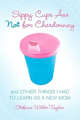 Les tasses à bec ne sont pas faites pour le Chardonnay : et autres choses que j'ai dû apprendre en tant que nouvelle maman - Sippy Cups Are Not for Chardonnay: And Other Things I Had to Learn as a New Mom