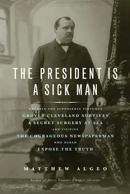 Le président est un homme malade : Le président est un homme malade : Grover Cleveland, supposé vertueux, survit à une opération secrète en mer et calomnie le courageux Newspape. - The President Is a Sick Man: Wherein the Supposedly Virtuous Grover Cleveland Survives a Secret Surgery at Sea and Vilifies the Courageous Newspape