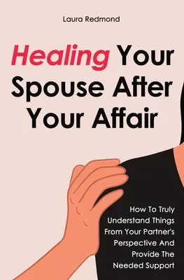 Guérir son conjoint après une liaison : comment comprendre vraiment les choses du point de vue de votre partenaire et lui apporter le soutien nécessaire - Healing Your Spouse After Your Affair: How To Truly Understand Things From Your Partner's Perspective And Provide The Needed Support