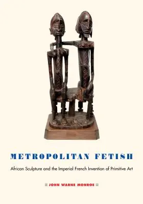 Fétiche métropolitain : La sculpture africaine et l'invention impériale française de l'art primitif - Metropolitan Fetish: African Sculpture and the Imperial French Invention of Primitive Art