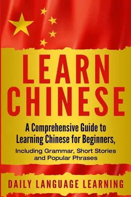 Apprendre le chinois : Un guide complet pour apprendre le chinois pour les débutants, comprenant la grammaire, des histoires courtes et des phrases populaires. - Learn Chinese: A Comprehensive Guide to Learning Chinese for Beginners, Including Grammar, Short Stories and Popular Phrases