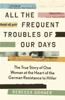 Tous les ennuis fréquents de nos jours - L'histoire vraie d'une femme au cœur de la résistance allemande à Hitler - All the Frequent Troubles of Our Days - The True Story of the Woman at the Heart of the German Resistance to Hitler