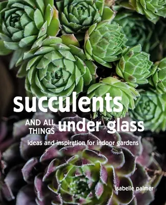 Succulentes et tout ce qui est sous verre : Idées et inspiration pour les jardins d'intérieur - Succulents and All Things Under Glass: Ideas and Inspiration for Indoor Gardens