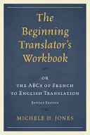 The Beginning Translator's Workbook : or the ABCs of French to English Translation, Revised Edition (Le manuel du traducteur débutant ou l'ABC de la traduction du français vers l'anglais) - The Beginning Translator's Workbook: or the ABCs of French to English Translation, Revised Edition