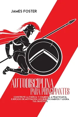 Autodisciplina Para Principiantes : La force et la volonté de pratiquer l'exercice de motivation, les bonnes habitudes et l'atteinte de vos objectifs. - Autodisciplina Para Principiantes: Construye La Fuerza Y Comienza A Practicar El Ejercicio De Motivacin, Los Buenos Hbitos Y Logra Tus Objetivos