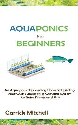 L'aquaponie pour les débutants : Un livre de jardinage aquaponique pour construire votre propre système de culture aquaponique pour élever des plantes et des poissons - Aquaponics for Beginners: An Aquaponic Gardening Book to Building Your Own Aquaponics Growing System to Raise Plants and Fish