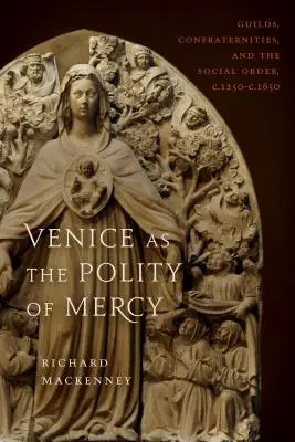 Venice as the Polity of Mercy : Guildes, confréries et ordre social, C. 1250-C. 1650 - Venice as the Polity of Mercy: Guilds, Confraternities, and the Social Order, C. 1250-C. 1650