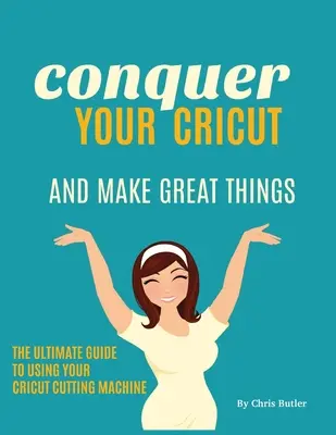 Conquérir votre Cricut et faire de grandes choses : Le guide ultime de l'utilisation de votre Cricut - Conquer Your Cricut and Make Great Things: The Ultimate Guide to Using Your Cricut