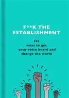 F**k the Establishment : 101 façons de se faire entendre et de changer le monde - F**k the Establishment: 101 Ways to Get Your Voice Heard and Change the World