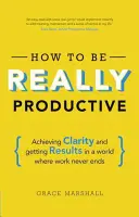 Comment être vraiment productif : Obtenir de la clarté et des résultats dans un monde où le travail ne s'arrête jamais - How to Be Really Productive: Achieving Clarity and Getting Results in a World Where Work Never Ends