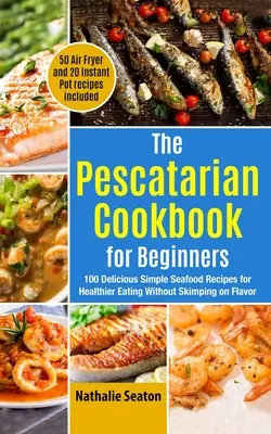 The Pescatarian Cookbook for Beginners : 100 délicieuses recettes simples de fruits de mer pour une alimentation plus saine sans lésiner sur la saveur (50 recettes à la friteuse et 20 recettes à la poêle). - The Pescatarian Cookbook for Beginners: 100 Delicious Simple Seafood Recipes for Healthier Eating Without Skimping on Flavor (50 Air Fryer and 20 Inst