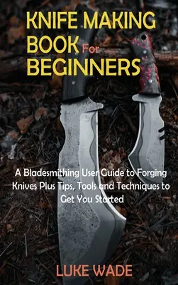 Livre de fabrication de couteaux pour les débutants : Un guide d'utilisation de la forge pour forger des couteaux plus des conseils, des outils et des techniques pour commencer. - Knife Making Book for Beginners: A Bladesmithing User Guide to Forging Knives Plus Tips, Tools and Techniques to Get You Started